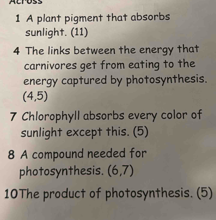 Across 
1 A plant pigment that absorbs 
sunlight. (11) 
4 The links between the energy that 
carnivores get from eating to the 
energy captured by photosynthesis.
(4,5)
7 Chlorophyll absorbs every color of 
sunlight except this. (5) 
8 A compound needed for 
photosynthesis. (6,7)
10The product of photosynthesis. (5)