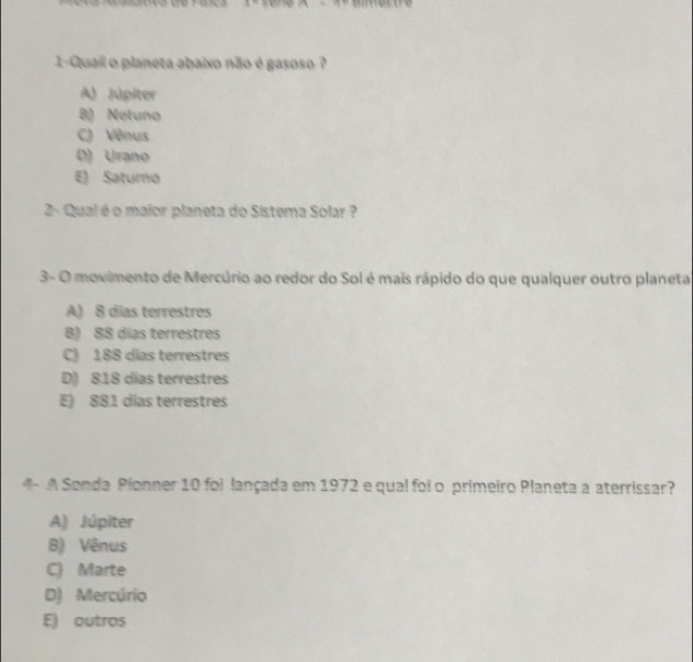 1-Quail o planeta abaixo não é gasoso ?
A) Júpiter
B) Netuno
C) Vênus
D) Urano
E) Saturno
2- Qual é o maior planeta do Sistema Solar ?
3- O movimento de Mercúrio ao redor do Sol é mais rápido do que qualquer outro planeta
A) 8 dias terrestres
B) 88 dias terrestres
C) 188 dias terrestres
D) 818 dias terrestres
E) 881 dias terrestres
4- A Sonda Pionner 10 foi lançada em 1972 e qual foi o primeiro Planeta a aterrissar?
A) Júpiter
B) Vênus
C) Marte
D) Mercúrio
E) outros