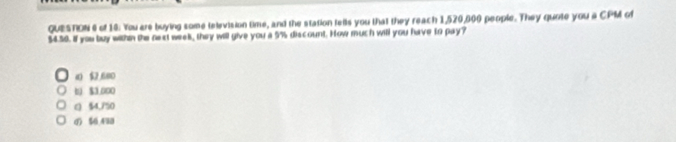 of 10: You are buying some television time, and the station tells you that they reach 1,520,000 people. They quote you a CPM of
$4.50. If you buy withn the next week, they will give you a 5% discount. How much will you have to pay?
() 1 ,680
6) $3,000
( $4,7% 0
0 50 490