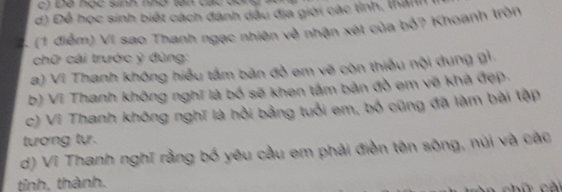 ) Để học sinh nhó tên các đ
d) Để học sinh biết cách đánh dầu địa giới các tỉnh, thành
(1 điễm) Vì sao Thanh ngạc nhiên về nhận xét của bỏ? Khoanh tròn
chữ cái trước ý đúng:
a) Vì Thanh không hiểu tấm bản đồ em vẽ còn thiếu nội dung gỉ
b) Vì Thanh không nghĩ là bố sẽ khen tấm bản đồ em vẽ khá đẹp.
c) Vì Thanh không nghĩ là hỏi bằng tuổi em, bố cũng đã làm bài tập
tương tự.
d) Vĩ Thanh nghĩ rằng bố yêu cầu em phải điền tên sông, núi và các
tỉnh, thành.
n chữ cải