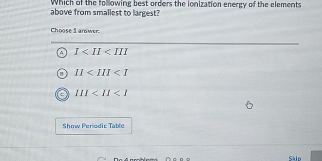 Which of the following best orders the ionization energy of the elements
above from smallest to largest?
Choose 1 answer:
A I
II
III
Show Periodic Table
n . 4 a rablam Skip