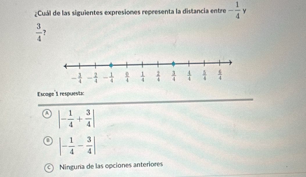 ¿Cuál de las siguientes expresiones representa la distancia entre - 1/4 y
 3/4  ?
Escoge 1 respuesta:
A |- 1/4 + 3/4 |
B |- 1/4 - 3/4 |
Ninguna de las opciones anteriores