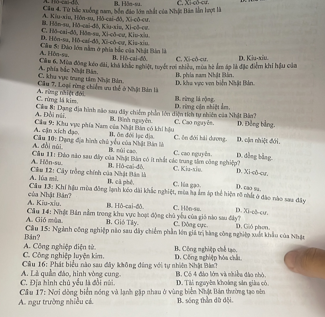 A. Hö-cai-đô. B. Hôn-su. C. Xi-cô-cư.
Câu 4. Từ bắc xuống nam, bốn đảo lớn nhất của Nhật Bản lần lượt là
A. Kiu-xiu, Hôn-su, Hô-cai-đô, Xi-cô-cư.
B. Hôn-su, Hô-cai-đô, Kiu-xiu, Xi-cô-cư.
C. Hô-cai-đô, Hôn-su, Xi-cô-cư, Kiu-xiu.
D. Hôn-su, Hô-caí-đô, Xi-cô-cư, Kiu-xiu.
Câu 5: Đảo lớn nằm ở phía bắc của Nhật Bản là
A. Hôn-su.
B. Hô-cai-đô. C. Xi-cô-cư. D. Kiu-xiu.
Câu 6. Mùa đông kéo dài, khá khắc nghiệt, tuyết rơi nhiều, mùa hè ấm áp là đặc điểm khí hậu của
A. phía bắc Nhật Bản.
B. phía nam Nhật Bản.
C. khu vực trung tâm Nhật Bản.
D. khu vực ven biển Nhật Bản.
Câu 7. Loại rừng chiếm ưu thế ở Nhật Bản là
A. rừng nhiệt đới.
C. rừng lá kim.
B. rừng lá rộng.
D. rừng cận nhiệt ẩm.
Câu 8: Dạng địa hình nào sau đây chiếm phần lớn diện tích tự nhiên của Nhật Bản?
A. Đồi núi. B. Bình nguyên. C. Cao nguyên. D. Đồng bằng.
Câu 9: Khu vực phía Nam của Nhật Bản có khí hậu
A. cận xích đạo. B. ôn đới lục địa. C. ôn đới hải dương. D. cận nhiệt đới.
Câu 10: Dạng địa hình chủ yếu của Nhật Bản là
A. đồi núi. B. núi cao. C. cao nguyên. D. đồng bằng.
Câu 11: Đảo nào sau đây của Nhật Bản có ít nhất các trung tâm công nghiệp?
A. Hôn-su. B. Hô-cai-đô. C. Kiu-xiu.
Câu 12: Cây trồng chính của Nhật Bản là
D. Xi-cô-cư.
A. lúa mì. B. cà phê. C. lúa gạo.
D. cao su.
Câu 13: Khí hậu mùa đông lạnh kéo dài khắc nghiệt, mùa hạ ấm áp thể hiện rõ nhất ở đảo nào sau đây
của Nhật Bản?
A. Kiu-xiu. B. Hô-cai-đô. C. Hôn-su.
D. Xi-cô-cư.
Câu 14: Nhật Bản nằm trong khu vực hoạt động chủ yếu của gió nào sau đây?
A. Gió mùa. B. Gió Tây. C. Đông cực. D. Gió phơn.
Câu 15: Ngành công nghiệp nào sau đây chiếm phần lớn giá trị hàng công nghiệp xuất khẩu của Nhật
Bản?
A. Công nghiệp điện tử.  B. Công nghiệp chế tạo.
C. Công nghiệp luyện kim. D. Công nghiệp hóa chất.
Câu 16: Phát biểu nào sau đây không đúng với tự nhiên Nhật Bản?
A. Là quần đảo, hình vòng cung. B. Có 4 đảo lớn và nhiều đảo nhỏ.
C. Địa hình chủ yếu là đồi núi. D. Tài nguyên khoáng sản giàu có.
Câu 17: Nơi dòng biển nóng và lạnh gặp nhau ở vùng biển Nhật Bản thường tạo nên
A. ngư trường nhiều cá. B. sóng thần dữ dội.