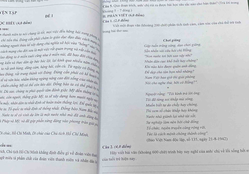 biể u cảm trong văn bản ng h _thông nhất. Đông bào Năm Bắc nhất định sẽ
_Câu 5. Qua đoạn trích, anh/ chị rút ra được bài học sâu sắc nào cho bản thân? (Trả lời trong
Yện tập khoảng 5 - 7 dòng.)
Đề 1 II. PHÀN VIÊT (6,0 điểm)
QC HIÈU (4,0 điểm) Câu 1. (2,0 điểm)
n sau: Viết một đoạn văn (khoảng 200 chữ) phân tích tình cảm, cảm xúc của chủ thể trữ tình
En thanh niên ta nói chung là tốt, mọi việc đều hăng hải xung phong trong bài thơ sau:
Chơi giăng
chi tiến thủ. Đảng cần phải chăm lo giáo dục đạo đức cách mạng dự
Gặp tuần trăng sáng, dạo chơi giăng,
những người thừa kế xây dựng chủ nghĩa xã hội vừa "hồng' vừa 'ch
cách mạng cho đời sau là một việc rất quan trọng và rất cần thiết  Sẵn nhắn vài câu hỏi chị Hằng:
lao động ta ở miền xuôi cũng như ở miền núi, đã bao đời chịu đựn "Non nước tơi bời sao vậy nhi?
Nhân dân cực khổ biết hay chăng?
ng kiến và thực dân áp bức bóc lột, lại kinh qua nhiều năm chiến m
Khi nào kéo được quân anh dũng,
ta rất anh hùng, dũng cảm, hăng hái, cần cù. Từ ngày có Đảng, nhà
Teo Đảng, rất trung thành với Đảng. Đảng cần phải có kế hoạch Để dẹp cho tàn bọn nhổ nhăng?
Nam Việt bao giờ thì giải phóng
vế và văn hóa, nhằm không ngừng nâng cao đời sống của nhân dân
Nói cho nghe thứ, hỡi cô Hằng?".
chiến chống Mỹ có thể còn kéo dài. Đồng bào ta có thể phải hy t
Đì. Dù sao, chúng ta phải quyết tâm đánh giặc Mỹ đến thắng lợi họ
Nguyệt rằng: "Tôi kính trả lời ông:
cớc, còn người, thắng giặc Mỹ, ta sẽ xây dựng hơn mười ngày nay
Tôi đã từng soi khắp núi sông,
ến mấy, nhân dân ta nhất định sẽ hoàn toàn thắng lợi. Đế quốc Mỹử  Muốn biết tự do chầy hay chóng,
Cắc ta. Tổ quốc ta nhất định sẽ thổng nhất. Đồng bào Nam Bắc nhân
Thì xem tổ chức khắp hay không.
Nước ta sẽ có vinh dự lớn là một nước nhỏ mà đã anh dũng đàn
Nước nhà giành lại nhờ tài sắt,
à Pháp và Mỹ; và đã góp phần xứng đáng vào phong trào giải ph
Sự nghiệp làm nên bởi chữ đồng.
Tổ chức, tuyên truyền càng rộng rãi,
Di chúc, Hồ Chí Minh, Di chúc của Chủ tich Hồ Chí Minh, Tức là cách mệnh chóng thành công''.
(Báo Việt Nam độc lập, số 135, ngày 21-8-1942)
cầu sau:
Câu 2. (4,0 điểm)
Cích, Chủ tịch Hồ Chí Minh khẳng định điều gì về đoàn viên thanh
Hãy viết bài văn (khoảng 600 chữ) trình bày suy nghĩ của anh/ chị về lối sống hết m
_
mgữ miêu tả phẩm chất của đoàn viên thanh niên và nhân dân của tuổi trẻ hiện nay.
_