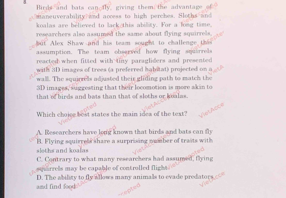 Birds and bats can fly, giving them the advantage of
maneuverability and access to high perches. Sloths and
koalas are believed to lack this ability. For a long time,
researchers also assumed the same about flying squirrels,
but Alex Shaw and his team sought to challenge this
assumption. The team observed how flying squirrels
reacted when fitted with tiny paragliders and presented 
with 3D images of trees (a preferred habitat) projected on
wall. The squirrels adjusted their gliding path to match the
3D images, suggesting that their locomotion is more akin to
that of birds and bats than that of sloths or koalas.
Which choice best states the main idea of the text? ietAcce
A. Researchers have long known that birds and bats can fly
B. Flying squirrels share a surprising number of traits with
sloths and koalas
C. Contrary to what many researchers had assumed, flying
squirrels may be capable of controlled flight
D. The ability to fly allows many animals to evade predators
and find food