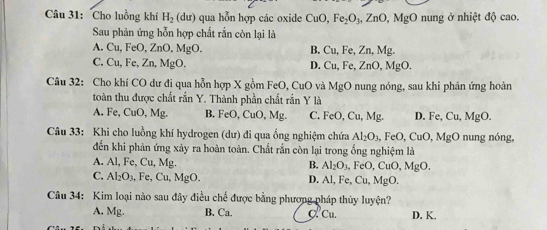 Cho luồng khí H_2(du) qua hỗn hợp các oxide CuO, Fe_2O_3, ZnO, MgO nung ở nhiệt độ cao.
Sau phản ứng hỗn hợp chất rắn còn lại là
A. Cu. F∈ O, Zn O, MgO. B. Cu, Fe, Zn, Mg.
C. Cu, Fe, Zn, MgO. D. Cu, Fe, ZnO, MgO. 
Câu 32: Cho khí CO dư đi qua hỗn hợp X gồm FeO, CuO và MgO nung nóng, sau khi phản ứng hoàn
toàn thu được chất rắn Y. Thành phần chất rắn Y là
A. Fe, CuO, Mg. B. FeO, CuO, Mg. C. FeO, Cu, Mg. D. Fe, Cu, MgO.
Câu 33: Khi cho luồng khí hydrogen (dư) đi qua ống nghiệm chứa Al_2O_3, FeO, CuO, MgO nung nóng,
đến khi phản ứng xảy ra hoàn toàn. Chất rắn còn lại trong ống nghiệm là
A. Al, Fe, Cu, Mg. B. Al_2O_3 , FeO, CuO, MgO.
C. Al_2O_3 , Fe, Cu, MgO. D. Al, Fe, Cu, MgC )
Câu 34: Kim loại nào sau đây điều chế được bằng phương pháp thủy luyện?
A. Mg. B. Ca. C. Cu. D. K.