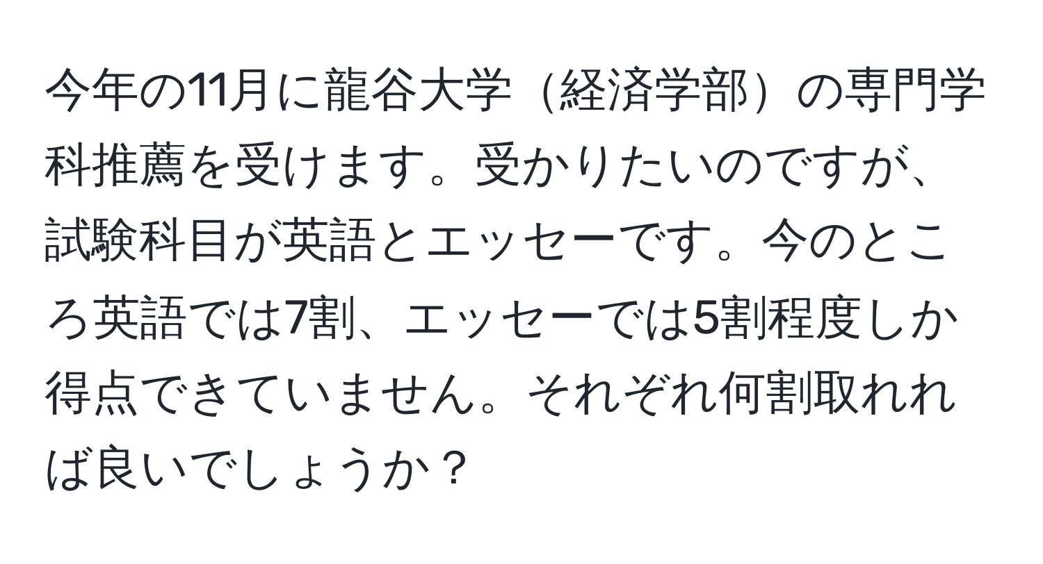 今年の11月に龍谷大学経済学部の専門学科推薦を受けます。受かりたいのですが、試験科目が英語とエッセーです。今のところ英語では7割、エッセーでは5割程度しか得点できていません。それぞれ何割取れれば良いでしょうか？