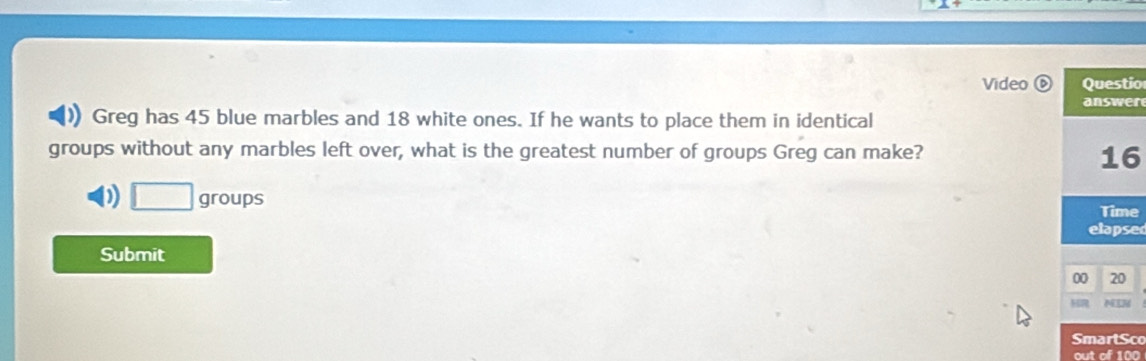 Video Questio
answer
a Greg has 45 blue marbles and 18 white ones. If he wants to place them in identical
groups without any marbles left over, what is the greatest number of groups Greg can make?
16
D □ groups Time
elapsed
Submit 00 20
MR NIN
SmartSco
out of 100