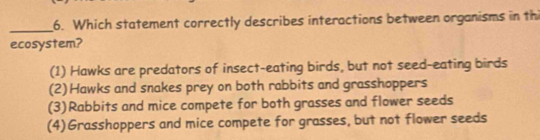 Which statement correctly describes interactions between organisms in th
ecosystem?
(1) Hawks are predators of insect-eating birds, but not seed-eating birds
(2)Hawks and snakes prey on both rabbits and grasshoppers
(3)Rabbits and mice compete for both grasses and flower seeds
(4)Grasshoppers and mice compete for grasses, but not flower seeds