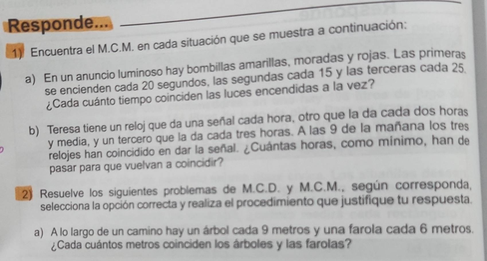 Responde... 
1). Encuentra el M.C.M. en cada situación que se muestra a continuación: 
a) En un anuncio luminoso hay bombillas amarillas, moradas y rojas. Las primeras 
se encienden cada 20 segundos, las segundas cada 15 y las terceras cada 25. 
¿Cada cuánto tiempo coinciden las luces encendidas a la vez? 
b) Teresa tiene un reloj que da una señal cada hora, otro que la da cada dos horas 
y media, y un tercero que la da cada tres horas. A las 9 de la mañana los tres 
relojes han coincidido en dar la señal. ¿Cuántas horas, como mínimo, han de 
pasar para que vuelvan a coincidir? 
2) Resuelve los siguientes problemas de M.C.D. y M.C.M., según corresponda, 
selecciona la opción correcta y realiza el procedimiento que justifique tu respuesta. 
a) A lo largo de un camino hay un árbol cada 9 metros y una farola cada 6 metros. 
¿Cada cuántos metros coinciden los árboles y las farolas?