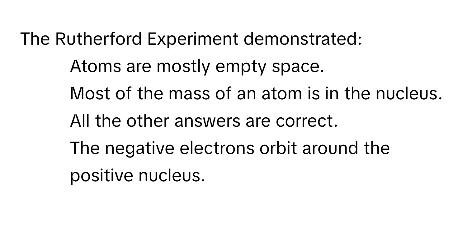 The Rutherford Experiment demonstrated:

1) Atoms are mostly empty space. 
2) Most of the mass of an atom is in the nucleus. 
3) All the other answers are correct. 
4) The negative electrons orbit around the positive nucleus.