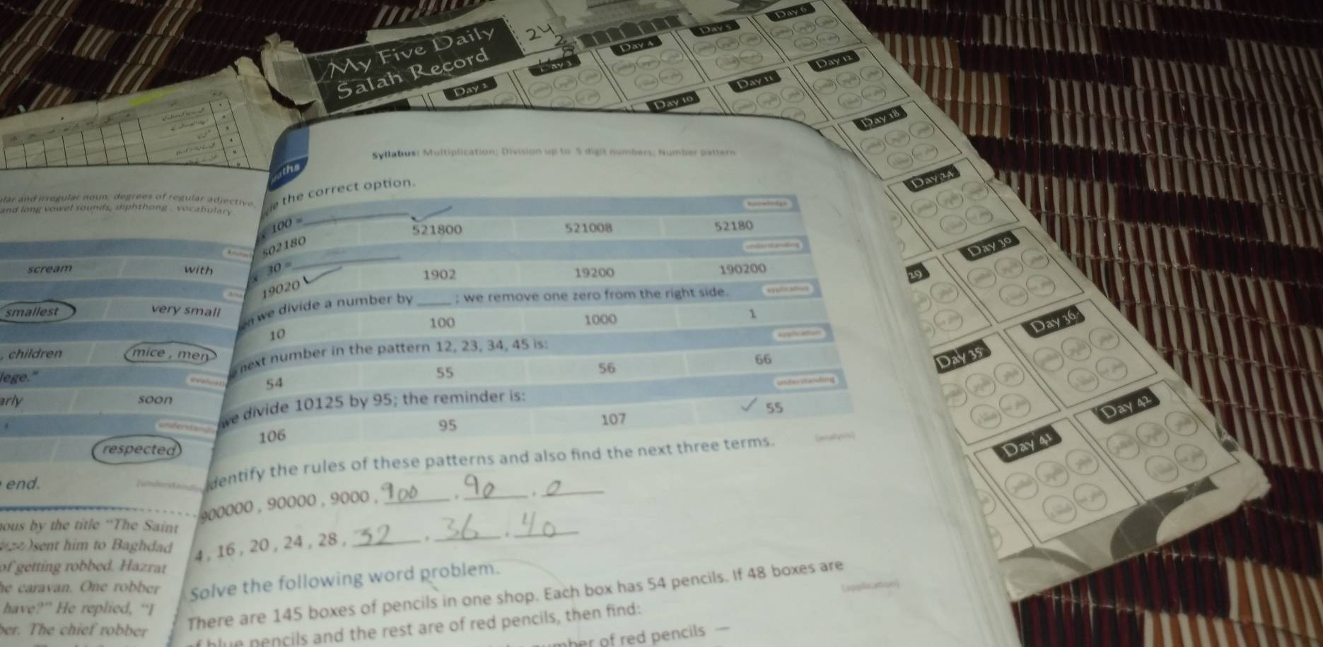 a 
My Five Daily 
on Day6 
Dw 
Salah Record 
ay 3 Day a 
Day 2 
Syllabus: Multiplication; Division up to 5 digit numbers; Number pattern 
ular and irregular noun, degrees of regular adjective e the correct option. 
ayt 
and long vowel sounds , diphthong , vocabulary _ 
oo

521800 521008 52180
_ 
s02180
Day3
scream with 30° 1902 19200 190200
19020
smallest _; we remove one zero from the right side. 
very small 
we divide a number by
100 1000
1
Day36
10
, children mice ,m en 
lege." Whext number in the pattern 12, 23, 34, 45 is:
55
56
66 Day35
54
arly soon
55. we divide 10125 by 95; the reminder is:
Day
106 95 107
respected 
end. 
dentify the rules of these patterns and also find the next three terms .
Day4
900000 , 90000 , 9000 ,_ 
_._ 
hous by the title “The Saint 
)sent him to Baghdad 4, 16 , 20 , 24, 28,_ 
._ ._ 
of getting robbed. Hazrat 
he caravan. One robber Solve the following word problem. 

There are 145 boxes of pencils in one shop. Each box has 54 pencils. If 48 boxes are 
have?” He replied, “I 
blun pencils and the rest are of red pencils, then find: 
ber. The chief robber 
her of red pencils