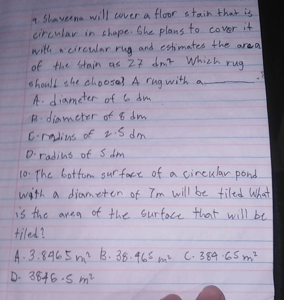 Shaveena will cover a floor stain that is
circular in shape. She plans to covor it
with a circular rug and estimates the area
of the stain as 27dm^2 Which rug
should she choose? A rug with a_
A. diameter of 6 dm
B. diameter of 8 dm
C.radius of 2. S dm
D. radins of S dm
10. The bottom surface of a circular pond
with a diameten of Tm will be filed What
is the anea of the surface that will be
tiled?
A. 3.8465m^2 B. 38.465m^2 C. 384.65m^2
D. 3846· 5m^2