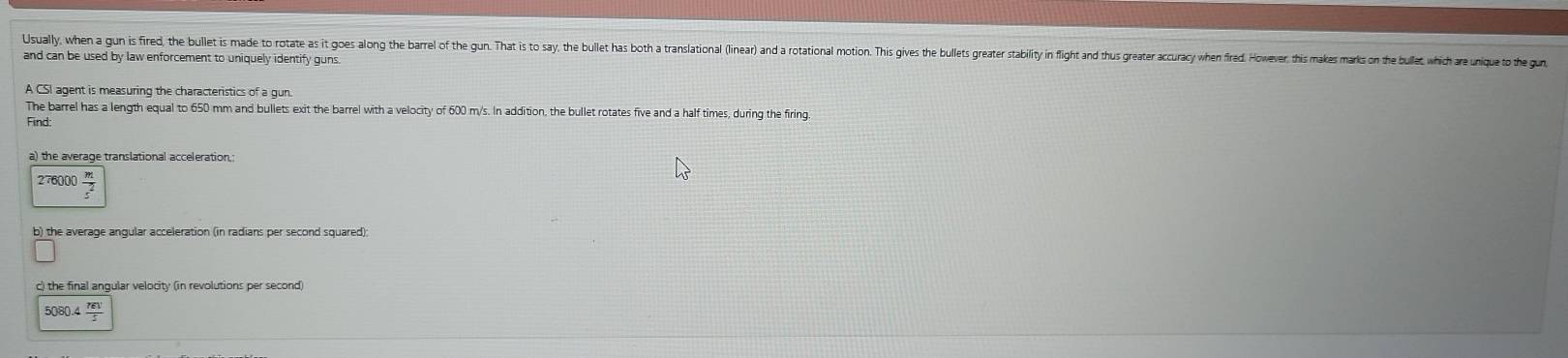 Usually, when a gun is fired, th bullet is made to ote s it os lon te ae te on a a e bllt as ot tantational ir n t oo hises t e ater tali f an ta ter ae en oe o t 
and can be used by law enforcement to uniquely identify guns 
A CSI agent is measuring the characteristics of a gun 
The barrel has a length equal to 650 mm and bullets exit the barrel with a velocity of 600 m/s. In addition, the bullet rotates five and a half times, during the firing. 
Find
276000  m/c^2 
c) the final angular velocity (in revolutions per second)
5080.4