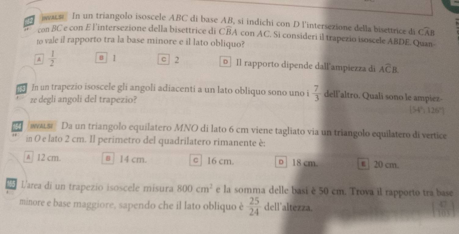 as In un triangolo isoscele ABC di base AB, si indichi con D l'intersezione della bisettrice di widehat CAB
con BC e con E l’intersezione della bisettrice di Cwidehat BA con AC. Si consideri il trapezio isoscele ABDE. Quan-
to vale il rapporto tra la base minore e il lato obliquo?
B 1
A  1/2  c 2 D Il rapporto dipende dall ampiezza di Aoverline CB. 
In un trapezio isoscele gli angoli adiacenti a un lato obliquo sono uno i  7/3  dellaltro. Quali sono le ampiez-
ze degli angoli del trapezio?
[54° 126°
164 waLsi Da un triangolo equilatero MNO di lato 6 cm viene tagliato via un triangolo equilatero di vertice
0 in O e lato 2 cm. Il perimetro del quadrilatero rimanente è:
A 12 cm. в 14 cm. c 16 cm. D 18 cm. € 20 cm.
165 Larea di un trapezio isoscele misura 800cm^2 e la somma delle basi è 50 cm. Trova il rapporto tra base
minore e base maggiore, sapendo che il lato obliquo è  25/24  dell'altezza.
6