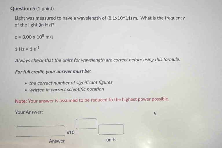 Light was measured to have a wavelength of (8.1* 10^(wedge)11)m. What is the frequency 
of the light (in Hz)
c=3.00* 10^8m/s
1Hz=1s^(-1)
Always check that the units for wavelength are correct before using this formula. 
For full credit, your answer must be: 
the correct number of significant figures 
written in correct scientific notation 
Note: Your answer is assumed to be reduced to the highest power possible. 
Your Answer:
□ _* 10□ _□ 
Answer units