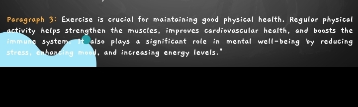 Paragraph i c uc i a l f o r maintaining good physical health. Regular physical 
activity helps strengthen the muscles, improves cardiovascular health, and boosts the 
immune system t also plays a significant role in mental well-being by reducing 
stress, enhancing mood, and increasing energy levels."