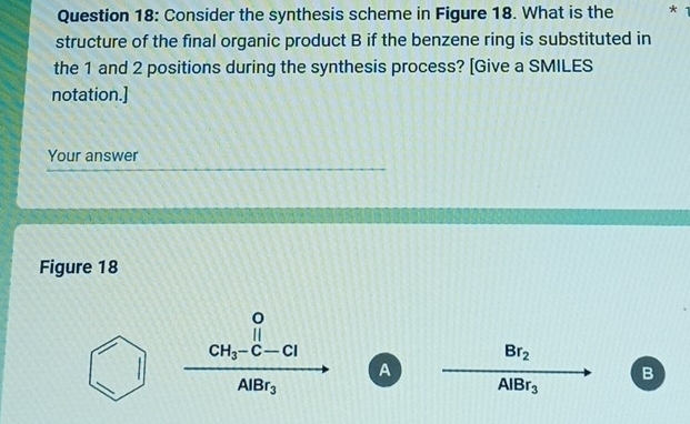 Consider the synthesis scheme in Figure 18. What is the *
structure of the final organic product B if the benzene ring is substituted in
the 1 and 2 positions during the synthesis process? [Give a SMILES
notation.]
Your answer
Figure 18
frac CH_3-C-ClABr_3 A
Br_2
B
AlBr_3