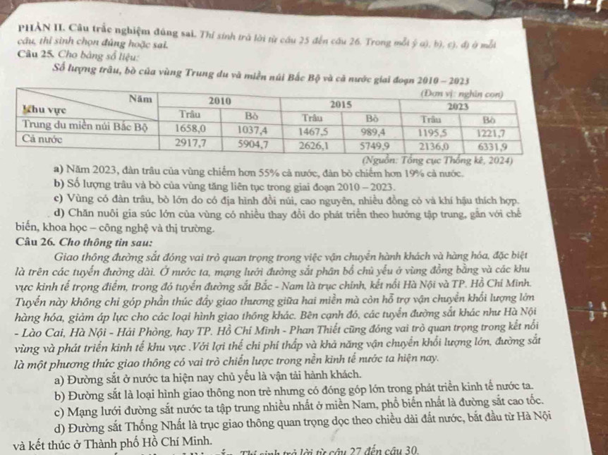 PHẢN II. Câu trắc nghiệm đúng sai. Thí sinh trà lời từ cầu 25 đến cầu 26. Trong mỗt ý α), b), c), đ) ở mỗi
câu, thi sinh chọn đúng hoặc sai.
Câu 25, Cho bảng sổ liệu:
Số lượng trâu, bò của vùng Trung du và miền núi Bắc Bộ và cả nước giai đoạn 2010-2023
)
a) Năm 2023, đàn trâu của vùng chiếm hơn 55% cả nước, đàn bỏ chiếm hơn 19% cả nước.
b) Số lượng trâu và bò của vùng tăng liên tục trong giai đoạn 2010 - 2023.
c) Vùng có đàn trâu, bò lớn do có địa hình đồi núi, cao nguyên, nhiều đồng cỏ và khí hậu thích hợp.
d) Chăn nuôi gia súc lớn của vùng có nhiều thay đổi do phát triển theo hướng tập trung, gần với chế
biến, khoa học - công nghệ và thị trường.
Câu 26. Cho thông tin sau:
Giao thông đường sắt đóng vai trò quan trọng trong việc vận chuyển hành khách và hàng hóa, đặc biệt
là trên các tuyến đường dài. Ở nước ta, mạng lưới đường sắt phân bổ chủ yếu ở vùng đồng bằng và các khu
vực kinh tế trọng điểm, trong đó tuyến đường sắt Bắc - Nam là trục chính, kết nổi Hà Nội và TP. Hồ Chí Minh.
Tuyến này không chỉ góp phần thúc đẩy giao thương giữa hai miền mà còn hỗ trợ vận chuyền khối lượng lớn
hàng hóa, giảm áp lực cho các loại hình giao thông khác. Bên cạnh đó, các tuyển đường sắt khác như Hà Nội
- Lào Cai, Hà Nội - Hải Phòng, hay TP. Hồ Chi Mình - Phan Thiết cũng đóng vai trò quan trọng trong kết nổi
vùng và phát triển kinh tế khu vực .Với lợi thế chi phí thấp và khả năng vận chuyển khối lượng lớn, đường sắt
là một phương thức giao thông có vai trò chiến lược trong nền kinh tế nước ta hiện nay.
a) Đường sắt ở nước ta hiện nay chủ yếu là vận tải hành khách.
b) Đường sắt là loại hình giao thông non trẻ nhưng có đóng góp lớn trong phát triển kinh tế nước ta.
c) Mạng lưới đường sắt nước ta tập trung nhiều nhất ở miền Nam, phổ biến nhất là đường sắt cao tốc.
d) Đường sắt Thống Nhất là trục giao thông quan trọng dọc theo chiều dài đất nước, bắt đầu từ Hà Nội
và kết thúc ở Thành phố Hồ Chí Minh.
h trở lời từ câu 27 đến cầu 30.