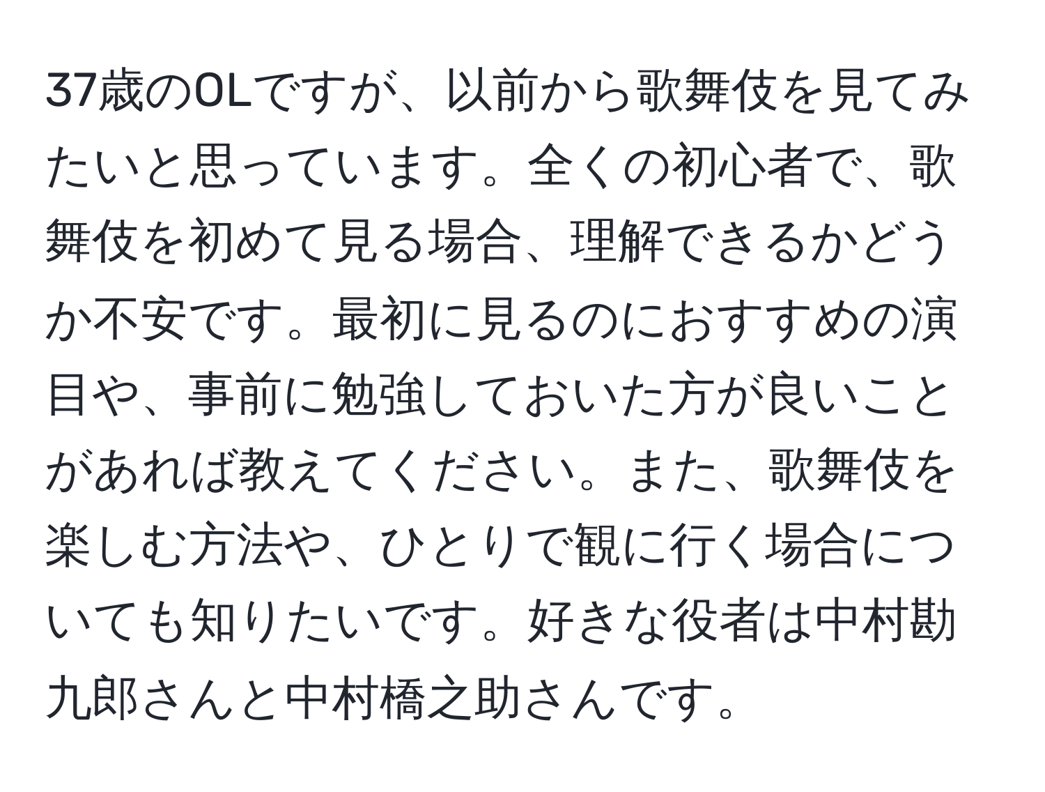 37歳のOLですが、以前から歌舞伎を見てみたいと思っています。全くの初心者で、歌舞伎を初めて見る場合、理解できるかどうか不安です。最初に見るのにおすすめの演目や、事前に勉強しておいた方が良いことがあれば教えてください。また、歌舞伎を楽しむ方法や、ひとりで観に行く場合についても知りたいです。好きな役者は中村勘九郎さんと中村橋之助さんです。