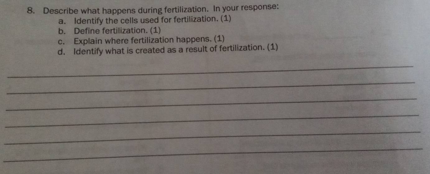 Describe what happens during fertilization. In your response: 
a. Identify the cells used for fertilization. (1) 
b. Define fertilization. (1) 
c. Explain where fertilization happens. (1) 
d. Identify what is created as a result of fertilization. (1) 
_ 
_ 
_ 
_ 
_ 
_