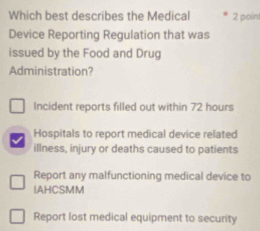 Which best describes the Medical 2 poin
Device Reporting Regulation that was
issued by the Food and Drug
Administration?
Incident reports filled out within 72 hours
Hospitals to report medical device related
illness, injury or deaths caused to patients
Report any malfunctioning medical device to
IAHCSMM
Report lost medical equipment to security