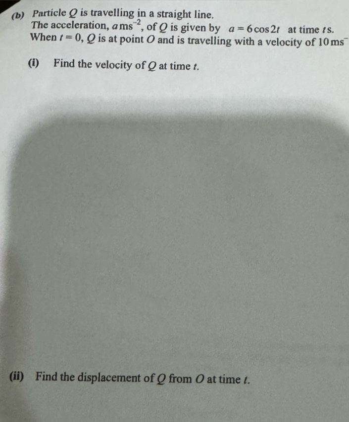 Particle Q is travelling in a straight line. 
The acceleration, ams^(-2) , of Q is given by a=6cos 2t at time s. 
When t=0 , Q is at point 0 and is travelling with a velocity of 1 O_1 ns 
(i) Find the velocity of Q at time t. 
(ii) Find the displacement of Q from O at time /.