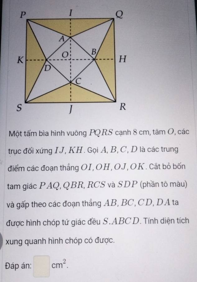 Một tấm bìa hình vuông PQRS cạnh 8 cm, tâm O, các 
trục đối xứng IJ, KH. Gọi A, B, C, D là các trung 
điểm các đoạn thẳng OI,OH, OJ, OK. Cắt bỏ bốn 
tam giác PAQ, QBR, RCS và SDP (phần tô màu) 
và gấp theo các đoạn thẳng AB, BC, CD, DA ta 
được hình chóp tứ giác đều S. ABC D. Tính diện tích 
xung quanh hình chóp có được. 
Đáp án: □ cm^2.