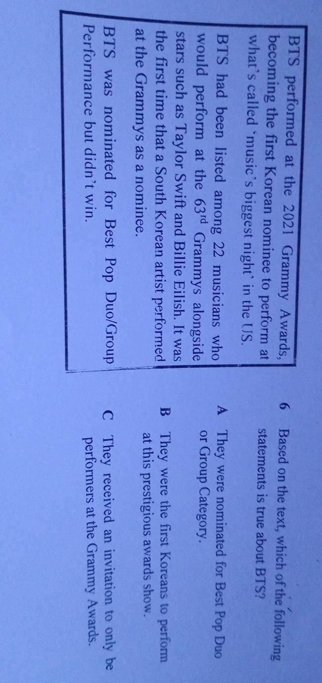 BTS performed at the 2021 Grammy Awards, 6 Based on the text, which of the following
becoming the first Korean nominee to perform at statements is true about BTS?
what’s called ‘music’s biggest night’ in the US.
BTS had been listed among 22 musicians who A They were nominated for Best Pop Duo
would perform at the 63^(rd) Grammys alongside
or Group Category.
stars such as Taylor Swift and Billie Eilish. It was
the first time that a South Korean artist performed B They were the first Koreans to perform
at the Grammys as a nominee. at this prestigious awards show.
BTS was nominated for Best Pop Duo/Group C They received an invitation to only be
Performance but didn’t win. performers at the Grammy Awards.