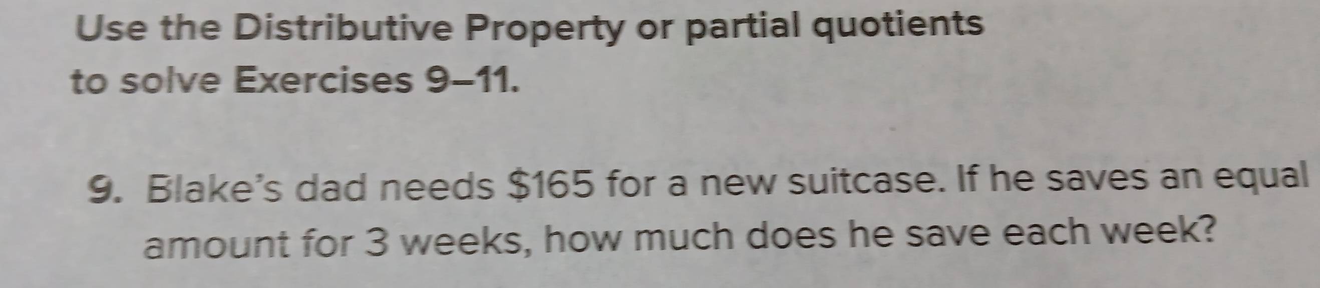 Use the Distributive Property or partial quotients 
to solve Exercises 9-11. 
9. Blake's dad needs $165 for a new suitcase. If he saves an equal 
amount for 3 weeks, how much does he save each week?