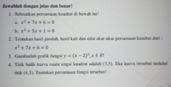 Jawablah dengan jelas dan benar! 
1. Selesaikan persamaan kuadrat di bawah ini! 
a. x^2+7x+6=0
b. x^2+5x+1=0
2. Tentukan hasil jumlah, hasil kali dan sifat akar-akar persamaan kuadrat dari :
x^2+7x+6=0
3. Gambarlah grafik fungsi y=(x-2)^2, x∈ R
4. Titik balik kurva suatu ungsi kuadrat adalah (3,5). Jika kurva tersebut melalui 
titik (4,3). Tentukan persamaan fungsi tersebut!