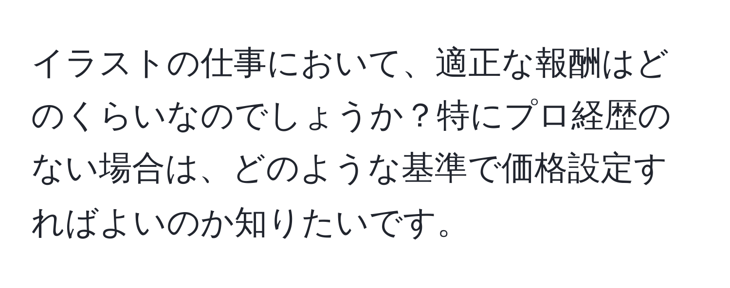 イラストの仕事において、適正な報酬はどのくらいなのでしょうか？特にプロ経歴のない場合は、どのような基準で価格設定すればよいのか知りたいです。