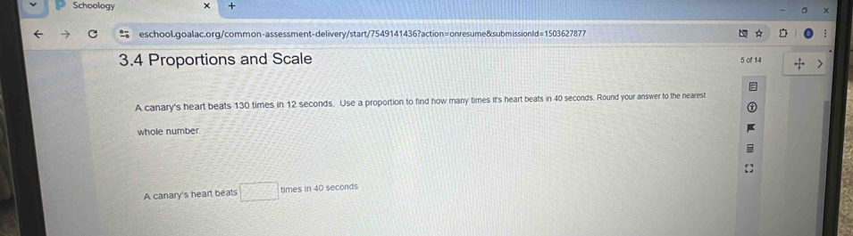 Schoology
+
eschool.goalac.org/common-assessment-delivery/start/7549141436?action=onresume&submissionId=1503627877
3.4 Proportions and Scale
5 of 14
A canary's heart beats 130 times in 12 seconds. Use a proportion to find how many times it's heart beats in 40 seconds. Round your answer to the nearest
whole number.
A canary's heart beats □ times in 40 seconds