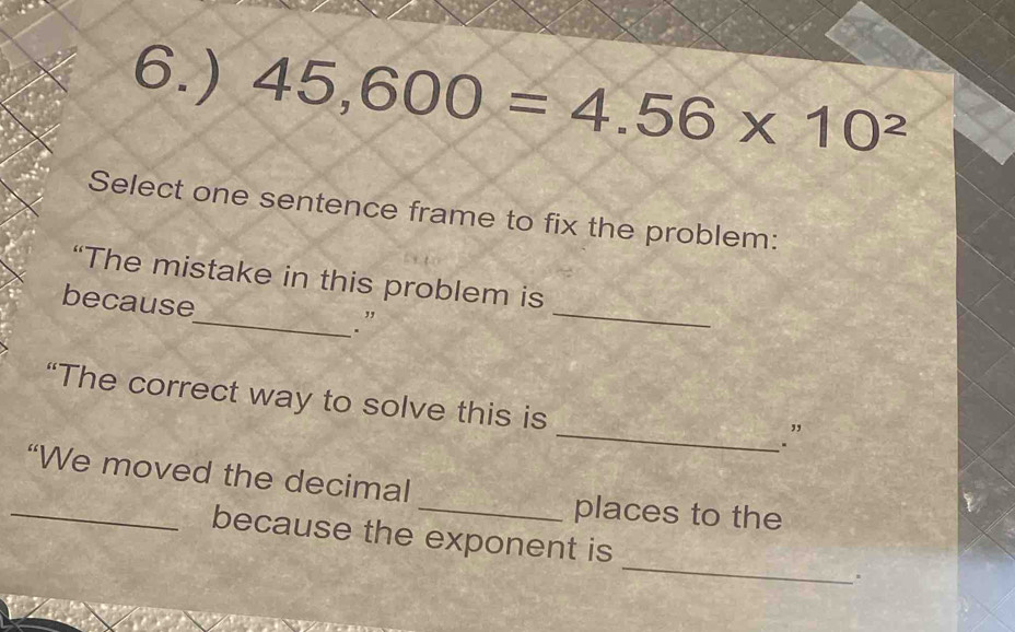 6.) 45,600=4.56* 10^2
Select one sentence frame to fix the problem: 
_ 
“The mistake in this problem is 
because 
_.” 
“The correct way to solve this is 
_. ” 
“We moved the decimal 
_places to the 
_because the exponent is _.