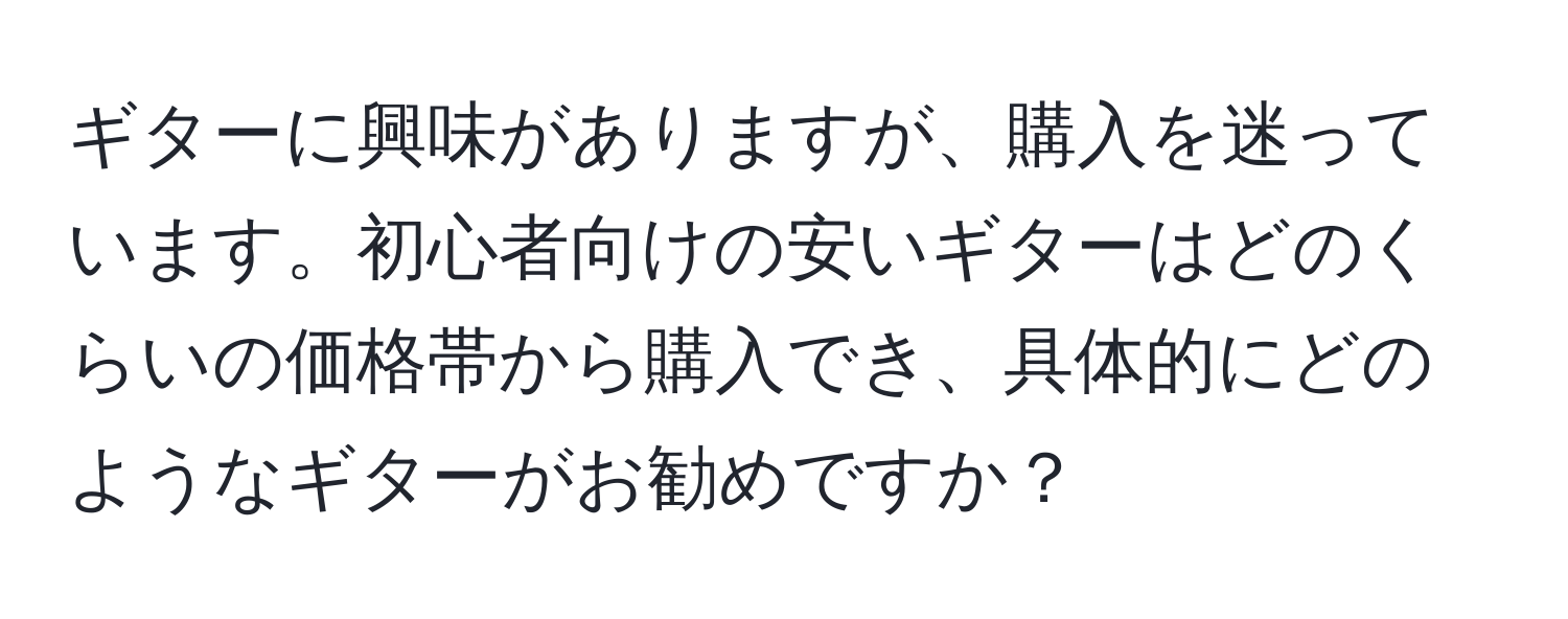 ギターに興味がありますが、購入を迷っています。初心者向けの安いギターはどのくらいの価格帯から購入でき、具体的にどのようなギターがお勧めですか？