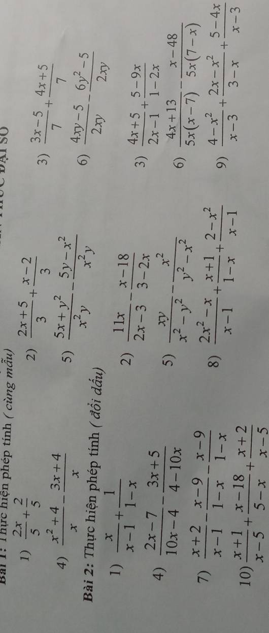 Thực hiện phép tính ( cùng mẫu)
1)  2x/5 + 2/5   (2x+5)/3 + (x-2)/3 
2)
4)  (x^2+4)/x - (3x+4)/x 
3)  (3x-5)/7 + (4x+5)/7 
5)  (5x+y^2)/x^2y - (5y-x^2)/x^2y 
6)  (4xy-5)/2xy - (6y^2-5)/2xy 
Bài 2: Thực hiện phép tính ( đổi dấu)
1)  x/x-1 + 1/1-x 
2)  11x/2x-3 - (x-18)/3-2x   (4x+5)/2x-1 + (5-9x)/1-2x 
3)
4)  (2x-7)/10x-4 - (3x+5)/4-10x   xy/x^2-y^2 - x^2/y^2-x^2 
5)
6)  (4x+13)/5x(x-7) - (x-48)/5x(7-x) 
7)  (x+2)/x-1 - (x-9)/1-x - (x-9)/1-x 
8)  (2x^2-x)/x-1 + (x+1)/1-x + (2-x^2)/x-1  9)  (4-x^2)/x-3 + (2x-x^2)/3-x + (5-4x)/x-3 
10)  (x+1)/x-5 + (x-18)/5-x + (x+2)/x-5 