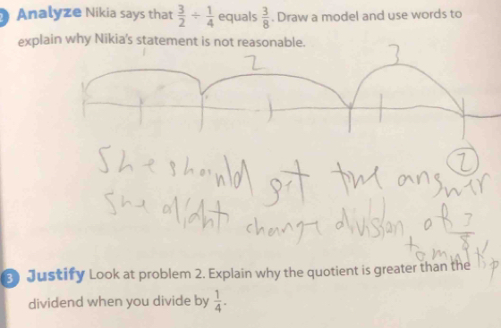 Analyze Nikia says that  3/2 /  1/4  equals  3/8 . Draw a model and use words to 
explain why Nikia's statement is not reasonable. 
3 Justify Look at problem 2. Explain why the quotient is greater than the 
dividend when you divide by  1/4 .