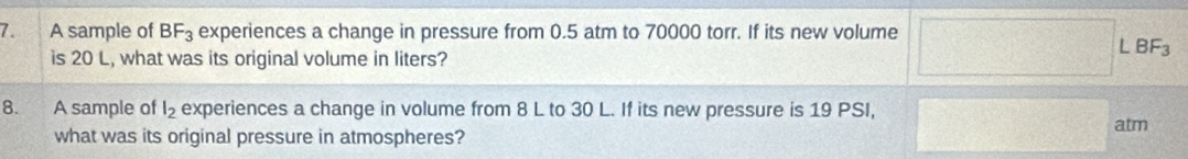 A sample of BF_3 experiences a change in pressure from 0.5 atm to 70000 torr. If its new volume 
is 20 L, what was its original volume in liters?
BF_3
8. A sample of l_2 experiences a change in volume from 8 L to 30 L. If its new pressure is 19 PSI, 
atm 
what was its original pressure in atmospheres?