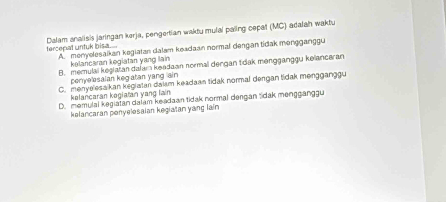 Dalam analisis jaringan kerja, pengertian waktu mulai paling cepat (MC) adalah waktu
tercepat untuk bisa....
A. menyelesaikan kegiatan dalam keadaan normal dengan tidak mengganggu
kelancaran kegiatan yang lain
B. memulal keglatan dalam keadaan normal dengan tidak mengganggu kelancaran
penyelesaian kegiatan yang lain
C. menyelesaikan kegiatan dalam keadaan tidak normal dengan tidak mengganggu
kelancaran kegiatan yang lain
D. memulal kegiatan dalam keadaan tidak normal dengan tidak mengganggu
kelancaran penyelesaian kegiatan yang lain