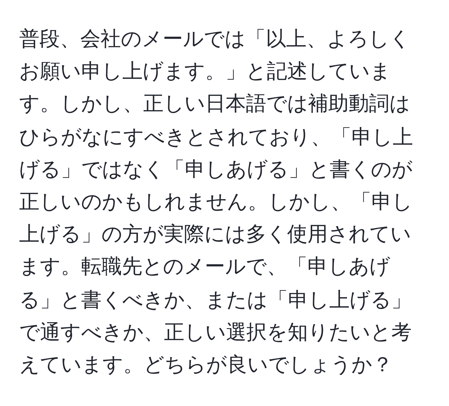 普段、会社のメールでは「以上、よろしくお願い申し上げます。」と記述しています。しかし、正しい日本語では補助動詞はひらがなにすべきとされており、「申し上げる」ではなく「申しあげる」と書くのが正しいのかもしれません。しかし、「申し上げる」の方が実際には多く使用されています。転職先とのメールで、「申しあげる」と書くべきか、または「申し上げる」で通すべきか、正しい選択を知りたいと考えています。どちらが良いでしょうか？