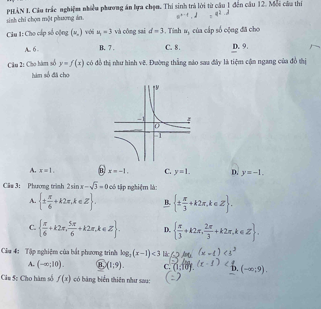 PHÀN I. Câu trắc nghiệm nhiều phương án lựa chọn. Thí sinh trả lời từ câu 1 đến câu 12. Mỗi câu thí
sinh chỉ chọn một phương án.
Câu 1: Cho cấp số cộng (u_n) với u_1=3 và công sai d=3. Tính u_3 của cấp số cộng đã cho
A. 6. B. 7. C. 8. D. 9.
Câu 2: Cho hàm số y=f(x) có đồ thị như hình vẽ. Đường thẳng nào sau đây là tiệm cận ngang của đồ thị
hàm số đã cho
A. x=1. B. x=-1. C. y=1. D. y=-1. 
Câu 3: Phương trình 2sin x-sqrt(3)=0 có tập nghiệm là:
A.  ±  π /6 +k2π ,k∈ Z.  ±  π /3 +k2π ,k∈ Z. 
B.
C.   π /6 +k2π , 5π /6 +k2π , k∈ Z. D.   π /3 +k2π , 2π /3 +k2π ,k∈ Z. 
Câu 4: Tập nghiệm của bất phương trình log _2(x-1)<3</tex> là:
A. (-∈fty ;10). B. (1;9). C. (1;10). D. (-∈fty ;9). 
Câu 5: Cho hàm số f(x) có bảng biển thiên như sau: