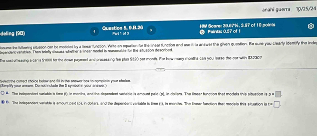 anahi guerra 10/25/24
deling (9B) Question 5, 9.B.26 Part 1 of 3 J HW Score: 39.67%, 3.97 of 10 points
# Points: 0.57 of 1
Assume the following situation can be modeled by a linear function. Write an equation for the linear function and use it to answer the given question. Be sure you clearly identify the inde
dependent variables. Then briefly discuss whether a linear model is reasonable for the situation described.
The cost of leasing a car is $1000 for the down payment and processing fee plus $320 per month. For how many months can you lease the car with $3230?
Select the correct choice below and fill in the answer box to complete your choice.
(Simplify your answer. Do not include the $ symbol in your answer.)
A. The independent variable is time (t), in months, and the dependent variable is amount paid (p), in dollars. The linear function that models this situation is p=□.
B. The independent variable is amount paid (p), in dollars, and the dependent variable is time (t), in months. The linear function that models this situation is t=□.