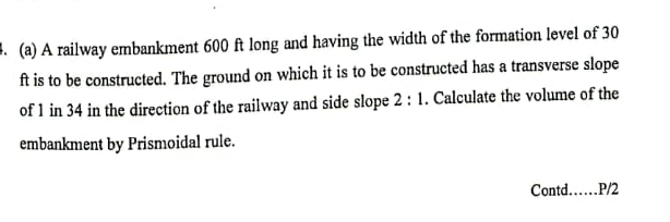 A railway embankment 600 ft long and having the width of the formation level of 30
ft is to be constructed. The ground on which it is to be constructed has a transverse slope 
of 1 in 34 in the direction of the railway and side slope 2:1. Calculate the volume of the 
embankment by Prismoidal rule. 
Contd._ . P/2