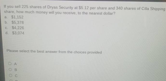 If you sell 225 shares of Dryas Security at $5.12 per share and 340 shares of Cilla Shipping
share, how much money will you receive, to the nearest dollar?
a. $1,152
b. $5,378
c. $4,226
d. $3,074
Please select the best answer from the choices provided
A
B
C