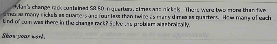 Dylan’s change rack contained $8.80 in quarters, dimes and nickels. There were two more than five 
times as many nickels as quarters and four less than twice as many dimes as quarters. How many of each 
kind of coin was there in the change rack? Solve the problem algebraically. 
Show your work.