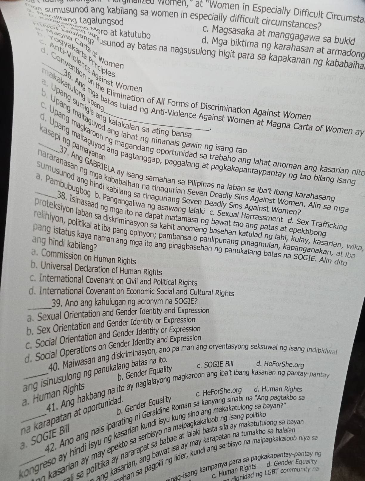 ergielized women,” at “Women in Especially Difficult Circumsta
a sumusunod ang kabilang sa women in especially difficult circumstances?
Maralitang tagalungsod c. Magsasaka at manggagawa sa bukid
MINDT kabilang
çº Møro at katutubo d. Mga biktima ng karahasan at armadong
Mágna Carta of Wome
'slano '''usunod ay batas na nagsusulong higit para sa kapakanan ng kababaiha
Vogyakarta Principle
nti- Violence Against Wome
Convention on the Elimination of All Forms of Discrimination Against Womer
makakatulong upan
36. Ang mga batas tulad ng Anti-Violence Against Women at Magna Carta of Women ay
Upang sumigla ang kalakalan sa ating bans
. Upang maitaguyod ang lahat ng ninanais gawin ng isang ta
K asapi ng pamayanar
c. Upang magkaroon ng magandang oportunidad sa trabaho ang lahat anoman ang kasarian nite
_. Upang maitaguyod ang pagtanggap, paggalang at pagkakapantaypantay ng tao bilang isang
37. Ang GABRIELA ay isang samahan sa Pilipinas na laban sa iba’t ibang karahasang
nararanasanng mga kababaihan na tinagurian Seven Deadly Sins Against Women. Alin sa mga
sumusunod ang hindi kabilang sa tinaguriang Seven Deadly Sins Against Women?
_a. Pambubugbog b. Pangangaliwa ng asawang lalaki c. Sexual Harrassment d. Sex Trafficking
38. Isinasaad ng mga ito na dapat matamasa ng bawat tao ang patas at epektibong
proteksiyon laban sa diskriminasyon sa kahit anomang basehan katulad ng Iahi, kulay, kasarian, wika
relihiyon, politikal at iba pang opinyon; pambansa o panlipunang pinagmulan, kapanganakan, at iba
ang hindi kabilang?
pang istatus kaya naman ang mga ito ang pinagbasehan ng panukalang batas na SOGIE. Alin dito
a. Commission on Human Rights
b. Universal Declaration of Human Rights
c. International Covenant on Civil and Political Rights
d. International Covenant on Economic Social and Cultural Rights
_
39. Ano ang kahulugan ng acronym na SOGIE?
a. Sexual Orientation and Gender Identity and Expression
b. Sex Orientation and Gender Identity or Expression
c. Social Orientation and Gender Identity or Expression
d. Social Operations on Gender Identity and Expression
40. Maiwasan ang diskriminasyon, ano pa man ang oryentasyong seksuwal ng isang indibidwal
c. SOGIE Bill d. HeForShe.org
_ang isinusulong ng panukalang batas na ito.
b. Gender Equality
41. Ang hakbang na ito ay naglalayong magkaroon ang iba't ibang kasarian ng pantay-panta y
a. Human Rights
c. HeForShe.org d. Human Rights
b. Gender Equality
_n a ka rapatan at oportunidad.
42. Ano  n   i  arating   eraldine Roman sa kan an sina  n ' A   a ta 
_ ngreso ay hindi isyu ng kasarian kundi isyu kung sino ang makakatulong sa baya .
SOGIE B
ia     ma epekto sa serbisyo na maipagkakaloob ng isang politik 
litika ay nararapat sa babae at lalaki basta sila ay makatutulong sa baya 
ang kasarian, ang bawat isa ay may karapatan na tumakbo sa halalan
s        pi ng  ider, undi ang serbis o na mai a kakao  i a 
c. Human Rights d. Gender Equality