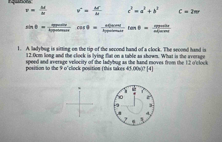 Equations:
v= △ d/△ t 
v^(to)= (△ d^-)/△ t  c^2=a^2+b^2 C=2π r
sin θ = opposite/hypotenuse  cos θ = adjacent/hypotenuse tan θ = opposite/adjacent 
1. A ladybug is sitting on the tip of the second hand of a clock. The second hand is
12.0cm long and the clock is lying flat on a table as shown. What is the average 
speed and average velocity of the ladybug as the hand moves from the 12 o' clock 
position to the 9 o’ clock position (this takes 45.00s)? [4]
N
1 1
10 2
9
3
4、
7 6