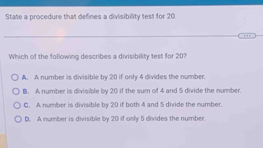 State a procedure that defines a divisibility test for 20.
Which of the following describes a divisibility test for 20?
A. A number is divisible by 20 if only 4 divides the number.
B. A number is divisible by 20 if the sum of 4 and 5 divide the number.
C. A number is divisible by 20 if both 4 and 5 divide the number.
D. A number is divisible by 20 if only 5 divides the number.