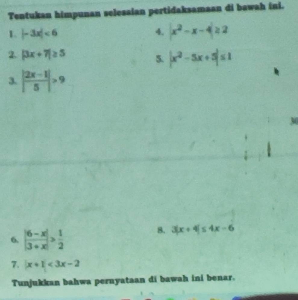 Tentukan himpunan selesaian pertidaksamaan di bawah ini. 
1. |-3x|<6</tex> 4. |x^2-x-4|≥ 2
2. |3x+7|≥ 5
5. |x^2-5x+5|≤ 1
3. | (2x-1)/5 |>9
6. | (6-x)/3+x |> 1/2 
8. 3|x+4|≤ 4x-6
7. |x+1|<3x-2</tex> 
Tunjukkan bahwa pernyataan di bawah ini benar.