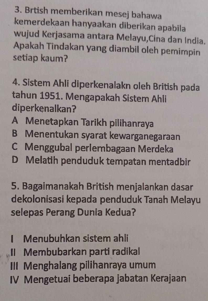 Brtish memberikan mesej bahawa
kemerdekaan haṇyaakan diberikan apabila
wujud Kerjasama antara Melayu,Cina dan India.
Apakah Tindakan yang diambil oleh pemimpin
setiap kaum?
4. Sistem Ahli diperkenalakn oleh British pada
tahun 1951. Mengapakah Sistem Ahli
diperkenalkan?
A Menetapkan Tarikh pilihanraya
B Menentukan syarat kewarganegaraan
C Menggubal perlembagaan Merdeka
D Melatih penduduk tempatan mentadbir
5. Bagaimanakah British menjalankan dasar
dekolonisasi kepada penduduk Tanah Melayu
selepas Perang Dunia Kedua?
I Menubuhkan sistem ahli
Il Membubarkan parti radikal
II Menghalang pilihanraya umum
IV Mengetuai beberapa jabatan Kerajaan